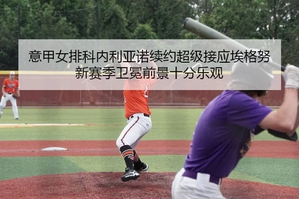 意甲女排科内利亚诺续约超级接应埃格努 新赛季卫冕前景十分乐观